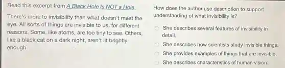 Read this excerpt from A Black Hole Is NOT a Hole.
There's more to invisibility than what doesn't meet the
eye. All sorts of things are invisible to us, for different
reasons. Some, like atoms, are too tiny to see. Others,
like a black cat on a dark night,aren't lit brightly
enough.
How does the author use description to support
understanding of what invisibility is?
She describes several features of invisibility in
detail.
She describes how scientists study invisible things.
She provides examples of things that are invisible.
She describes characteristics of human vision.