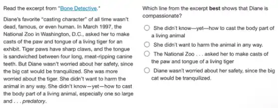 Read the excerpt from "Bone Detective."
Diane's favorite "casting character of all time wasn't
dead, famous, or even human. In March 1997 , the
National Zoo in Washington , D.C., asked her to make
casts of the paw and tongue of a living tiger for an
exhibit. Tiger paws have sharp claws, and the tongue
is sandwiched between four long, meat-ripping canine
teeth. But Diane wasn't worried about her safety,since
the big cat would be tranquilized. She was more
worried about the tiger.She didn't want to harm the
animal in any way.She didn't know-yet-how to cast
the body part of a living animal, especially one so large
and __ predatory.
Which line from the excerpt best shows that Diane is
compassionate?
She didn't know-yet.-how to cast the body part of
a living animal
She didn't want to harm the animal in any way.
The National Zoo __ asked her to make casts of
the paw and tongue of a living tiger
Diane wasn't worried about her safety, since the big
cat would be tranquilized.