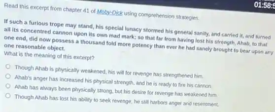 Read this excerpt from chapter 41 of Moby.Dick using comprehension strategies.
If such a furious trope may stand, his special lunacy stormed his general sanity, and carried it, and turned
all its concentred cannon upon its own mad mark; so that far from having lost his strength, Ahab, to that
one end, did now possess a thousand fold more potency than ever he had sanely brought to bear upon any
one reasonable object.
What is the meaning of this excerpt?
Though Ahab is physically weakened, his will for revenge has strengthened him.
Ahab's anger has increased his physical strength, and he is ready to fire his cannon.
Ahab has always been physically strong, but his desire for revenge has weakened him.
Though Ahab has lost his ability to seek revenge, he still harbors anger and resentment.