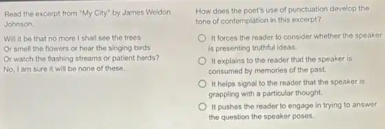 Read the excerpt from "My City" by James Weldon
Johnson.
Will it be that no more I shall see the trees
r smell the flowers or hear the singing birds
Or watch the flashing streams or patient herds?
No, I am sure it will be none of these.
How does the poet's use of punctuation develop the
tone of contemplation in this excerpt?
It forces the reader to consider whether the speaker
is presenting truthful ideas.
It explains to the reader that the speaker is
consumed by memories of the past.
It helps signal to the reader that the speaker is
grappling with a particular thought.
It pushes the reader to engage in trying to answer
the question the speaker poses.