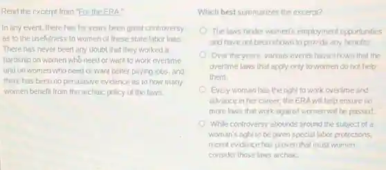 Read the excerpt from "For the ERA."
In any event, there has for years been great controversy
as to the usefulness to women of these state labor laws.
There has never been any doubt that they worked a
hardship on women who need or want to work overtime
and on women who need or want better paying jobs, and
there has been no persuasive evidence as to how many
women benefit from the archaic policy of the laws.
Which best summarizes the excerpt?
The laws hinder women's employment opportunities
and have not been shown to provide any benefits.
Over the years, various events have shown that the
overtime laws that apply only to women do not help
them.
Every woman has the right to work overtime and
advance in her career:the ERA will help ensure no
more laws that work against women will be passed.
While controversy abounds around the subject of a
woman's right to be given special labor protections,
recent evidence has proven that most women
consider those laws archaiC.