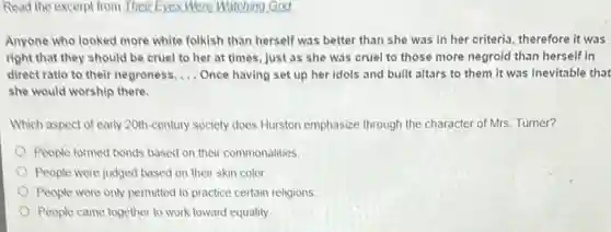 Read the excerpt from Their Eyes Were Watching God!
Anyone who looked more white folkish than herself was better than she was in her criteria therefore it was
right that they should be cruel to her at times, just as she was cruel to those more negroid than herself in
direct ratio to their negroness. __ Once having set up her idols and built altars to them it was inevitable that
she would worship there.
Which aspect of early 20th-century society does Hurston emphasize through the character of Mrs. Turner?
People formed bonds based on their commonalities
People were judged based on their skin color.
People were only permitted to practice certain religions
People came together to work toward equality.