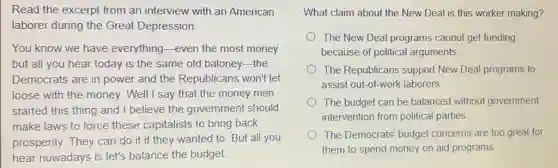 Read the excerpt from an interview with an American
laborer during the Great Depression.
You know we have everything-even the most money
but all you hear today is the same old baloney-the
Democrats are in power and the Republicans won't let
loose with the money.Well I say that the money men
started this thing and I believe the government should
make laws to force these capitalists to bring back
prosperity. They can do it if they wanted to. But all you
hear nowadays is let's balance the budget.
What claim about the New Deal is this worker making?
The New Deal programs cannot get funding
because of political arguments.
The Republicans support New Deal programs to
assist out-of-work laborers.
The budget can be balanced without government
intervention from political parties.
The Democrats' budget concerns are too great for
them to spend money on aid programs.