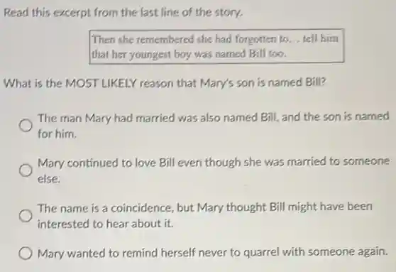 Read this excerpt from the last line of the story.
Then she remembered she had forgotten to __ tell him
that her youngest boy was named Bill too.
What is the MOST LIKELY reason that Mary's son is named Bill?
The man Mary had married was also named Bill, and the son is named
for him.
Mary continued to love Bill even though she was married to someone
else.
The name is a coincidence, but Mary thought Bill might have been
interested to hear about it.
Mary wanted to remind herself never to quarrel with someone again.