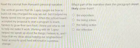 Read the excerpt from Maryam's personal narrative
The vertical garden that Mr. Lopez taught me how to
build not only changed the way we eat,but it helped my
family spend less on groceries. When the school board
accepted my proposal to start a program to teach
families to grow their own food, I knew just who to call
to help me make it work. Working with Mr. Lopez
helped me speak up about the things I believe in, and I
hope that my ideas about helping our neighborhood
have access to good food will result in a positive
change
Which part of the narrative does this paragraph most
likely come from?
the exposition
the rising action
the falling action
the reflection