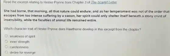 Read the excerpt relating to Hester Prynne from Chapter 3 of The Scarlet Letter.
She had borne, that morning, all that nature could endure; and as her temperament was not of the order that
escapes from too intense suffering by a swoon, her spirit could only shelter itself beneath a stony crust of
insensibility, while the faculties of animal life remained entire.
Which character trait of Hester Prynne does Hawthorne develop in this excerpt from the chapter?
weakness of spirit
inner strength
carelessness
desire for revenge