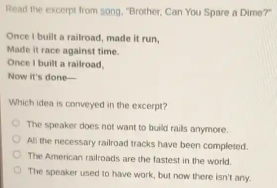 Read the excerpt from song, "Brother, Can You Spare a Dime?"
Once I built a railroad, made it run,
Made it race against time.
Once I built a railroad.
Now it's done-
Which idea is conveyed in the excerpt?
The speaker does not want to build rails anymore.
All the necessary railroad tracks have been completed.
The American railroads are the fastest in the world.
The speaker used to have work, but now there isn't any.