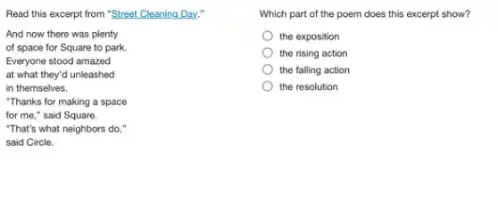 Read this excerpt from "Street Cleaning Day,"
And now there was plenty
of space for Square to park.
Everyone stood amazed
at what they'd unleashed
in themselves.
"Thanks for making a space
for me," said Square.
"That's what neighbors do,"
said Circle.
Which part of the poem does this excerpt show?
the exposition
the rising action
the falling action
the resolution
