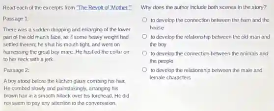 Read each of the excerpts from "The Revolt of "Mother.
Passage 1:
There was a sudden dropping and enlarging of the lower
part of the old man's face, as if some heavy weight had
settled therein; he shut his mouth tight, and went on
harnessing the great bay mare. He hustled the collar on
to her neck with a jerk.
Passage 2:
A boy stood before the kitchen glass combing his hair.
He combed slowly and painstakingly, arranging his
brown hair in a smooth hillock over his forehead. He did
not seem to pay any attention to the conversation.
Why does the author include both scenes in the story?
to develop the connection between the barn and the
house
to develop the relationship between the old man and
the boy
to develop the connection between the animals and
the people
to develop the relationship between the male and
female characters