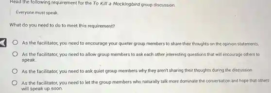 Read the following requirement for the To Kill a Mockingbird group discussion.
Everyone must speak.
What do you need to do to meet this requirement?
As the facilitator, you need to encourage your quieter group members to share their thoughts on the opinion statements.
As the facilitator, you need to allow group members to ask each other interesting questions that will encourage others to
speak.
As the facilitator, you need to ask quiet group members why they aren't sharing their thoughts during the discussion.
As the facilitator, you need to let the group members who naturally talk more dominate the conversation and hope that others
will speak up soon.