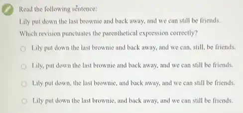 Read the following séntence:
Lily put down the last brownic and back away, and we can still be friends.
Which revision punctuates the parenthetical expression correctly?
Lily put down the last brownic and back away, and we can still, be friends.
Lily, put down the last brownic and back away, and we can still be friends.
Lily put down, the last brownie, and back away, and we can still be friends.
Lily put down the last brownie, and back away, and we can still be friends.