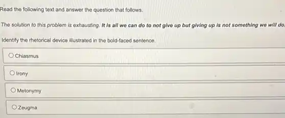Read the following text and answer the question that follows.
The solution to this problem is exhausting. It is all we can do to not give up but giving up is not something we will do.
Identify the rhetorical device illustrated in the bold-faced sentence.
Chiasmus
Irony
Metonymy
Zeugma