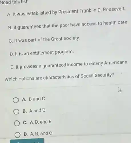 Read this list:
A. It was established by President Franklin D.Roosevelt.
B. It guarantees that the poor have access to health care.
C. It was part of the Great Society.
D. It is an entitlement program.
E. It provides a guaranteed income to elderly Americans.
Which options are characteristics of Social Security?
A. B and C
B. A and D
C. A, D, and E
D. A, B, and C