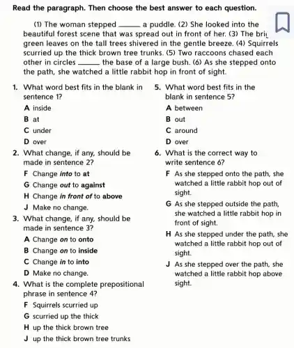 Read the paragraph. Then choose the best answer to each question.
(1) The woman stepped __ a puddle. (2) She looked into the
beautiful forest scene that was spread out in front of her. (3) The bri
green leaves on the tall trees shivered in the gentle breeze. (4)Squirrels
scurried up the thick brown tree trunks. (5) Two raccoons chased each
other in circles __ the base of a large bush. (6) As she stepped onto
the path, she watched a little rabbit hop in front of sight.
1. What word best fits in the blank in
sentence 1?
A inside
B at
C under
D over
2. What change, if any, should be
made in sentence 2?
F Change into to at
G Change out to against
H Change in front of to above
J Make no change.
3. What change, if any, should be
made in sentence 3?
A Change on to onto
B Change on to inside
C Change in to into
D Make no change.
4. What is the complete prepositional
F Squirrels scurried up
G scurried up the thick
H up the thick brown tree
J up the thick brown tree trunks
5. What word best fits in the
blank in sentence 5?
A between
B out
C around
D over
6. What is the correct way to
write sentence 6?
F As she stepped onto the path, she
watched a little rabbit hop out of
sight.
G As she stepped outside the path
she watched a little rabbit hop in
front of sight.
H As she stepped under the path, she
watched a little rabbit hop out of
sight.
J As she stepped over the path, she
watched a little rabbit hop above
sight.