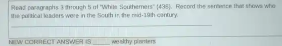 Read paragraphs 3 through 5 of "White Southerners" (438)Record the sentence that shows who
the political leaders were in the South in the mid-19th century.
NEW CORRECT ANSWER IS __ wealthy planters