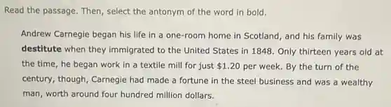 Read the passage Then, select the antonym of the word in bold.
Andrew Carnegie began his life in a one-room home in Scotland, and his family was
destitute when they immigrated to the United States in 1848. Only thirteen years old at
the time, he began work in a textile mill for just 1.20 per week. By the turn of the
century, though Carnegie had made a fortune in the steel business and was a wealthy
man, worth around four hundred million dollars.