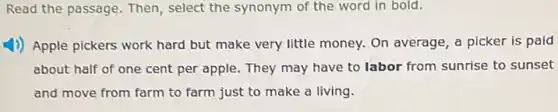 Read the passage. Then , select the synonym of the word in bold.
1) Apple pickers work hard but make very little money. On average a picker is paid
about half of one cent per apple. They may have to labor from sunrise to sunset
and move from farm to farm just to make a living.