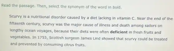 Read the passage. Then select the synonym of the word in bold.
Scurvy is a nutritional disorder caused by a diet lacking in vitamin C. Near the end of the
fifteenth century, scurvy was the major cause of illness and death among sallors on
lengthy ocean voyages , because their diets were often deficient in fresh fruits and
vegetables. In 1753 , Scottish surgeon James Lind showed that scurvy could be treated
and prevented by consuming citrus fruits.