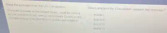 Read the passage from the US Constitution
The judicial power of tl he United States, shall be vested
in one supreme Court and in such inferior Courts as the
Congress may from time to time ordain and establish.
Which article of the Constitution contains this passage?
Article I
Article II
Article III
Article IV