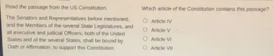 Read the passage from the US Constitution.
The Senators and Representatives before mentioned,
and the Members of the several State Legislatures, and
all executive and judicial Officers, both of the United
States and of the several States, shall be bound by
Oath or Affirmation, to support this Constitution.
Which article of the Constitution contains this passage?
Article IV
Article V
Article VI
Article VII