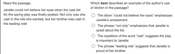 Read the passage.
Janelle could not believe her eyes when the cast list
for the spring play was finally posted. Not only was she
cast in the role she wanted, but her brother was cast in
the leading role!
Which best describes an example of the author's use
of diction in the passage?
The idiom "could not believe her eyes'emphasizes
Janelle's amazement.
The phrase "not only"emphasizes that Janelle is
upset about the list.
The repetition of the word "cast" suggests the play
is important to Janelle.
The phrase "leading role'suggests that Janelle is
proud of her brother.