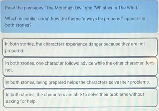 Read the passages "The Mountain Owl" and "Whistles In The Wind."
Which is similar about how the theme "always be prepared" appears in
both stories?
In both stories, the characters experience danger because they are not
prepared.
In both stories, one character follows advice while the other character does
not.
In both stories, being prepared helps the characters solve their problems.
In both stories, the characters are able to solve their problems without
asking for help.