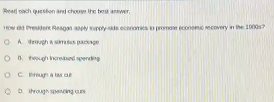 Read each question and choose the best answer.
How did President Reagan apply supply-side economics to promote economic recovery in the 1980 s?
A. through a stimulus package
B. through increased spending
C. through a tax cut
D. through spending cuts