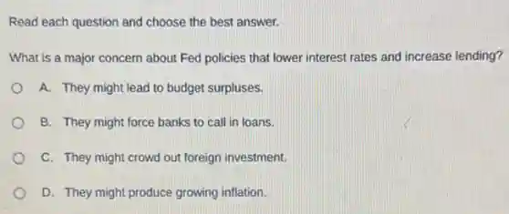 Read each question and choose the best answer.
What is a major concern about Fed policies that lower interest rates and increase lending?
A. They might lead to budget surpluses.
B. They might force banks to call in loans.
C. They might crowd out foreign investment.
D. They might produce growing inflation.