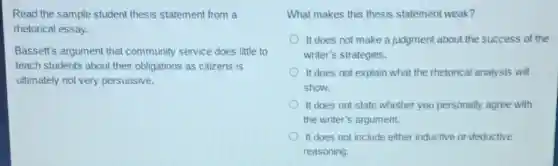 Read the sample student thesis statement from a
rhetorical essay.
Bassett's argument that community service does little to
teach students about their obligations as citizens is
ultimately not very persuasive.
What makes this thesis statement weak?
It does not make a judgment about the success of the
writer's strategies.
It does not explain what the rhetorical analysis will
show.
It does not state whether you personally agree with
the writer's argument.
It does not include either inductive or deductive
reasoning.