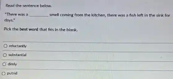 Read the sentence below.
"There was a __ smell coming from the kitchen, there was a fish left in the sink for
days."
Pick the best word that fits in the blank.
reluctantly
substantial
dimly
putrid
