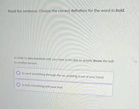 Read the sentence.Choose the correct definition for the word in bold.
In order to play baseball well, you have to be able to quickly throw the ball
to another person.
to send something through the air, pushing it out of your hand
to kick something with your foot