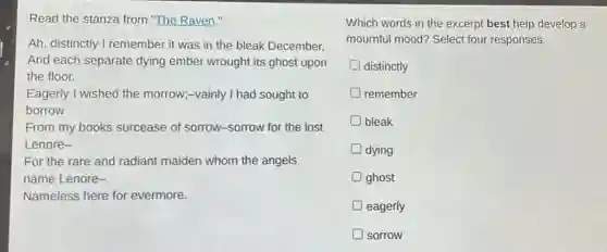 Read the stanza from "The Raven."
Ah, distinctly I remember it was in the bleak December.
And each separate dying ember wrought its ghost upon
the floor.
Eagerly I wished the morrow;-vainly I had sought to
borrow
From my books surcease of sorrow.-sorrow for the lost
Lenore-
For the rare and radiant maiden whom the angels
name Lenore-
Nameless here for evermore.
Which words in the excerpt best help develop a
mournful mood? Select four responses.
distinctly
remember
bleak
dying
ghost
eagerly
sorrow