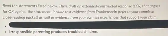 Read the statements listed below. Then, draft an extended-constructed response (ECR) that argues
for OR against the statement. Include text evidence from Frankenstein (refer to your complete
close-reading packet) as well as evidence from your own life experiences that support your claim.
Irresponsible parenting produces troubled children.