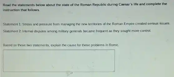 Read the statements below about the state of the Roman Republic during Caesar's life and complete the
instruction that follows.
Statement 1: Stress and pressure from managing the new territories of the Roman Empire created serious issues.
Statement 2: Internal disputes among military generals became frequent as they sought more control.
Based on these two statements, explain the cause for these problems in Rome.
square