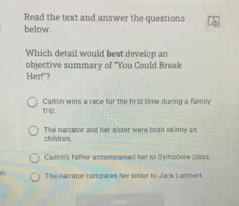 Read the text and answer the questions
below.
Which detail would best develop an
objective summary of "You Could Break
Her!"?
Caitlin wins a race for the first time during a family
trip.
The narrator and her sister were both skinny as
children.
Caitlin's father accompanied her to Gymboree class.
The narrator compares her sister to Jack Lambert.