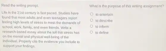 Read the writing prompt.
Life in the 21st century is fast paced Studies have
found that most adults and even teenagers report
feeling high levels of stress to meet the demands of
school, work, family, and even friends. Write a
research-based essay about the toll this stress has
on the mental and physical well-being of the
individual. Properly cite the evidence you include to
support your findings.
What is the purpose of this writing assignment?
to entertain
to describe
to inform
to define