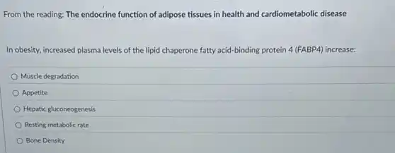 From the reading: The endocrine function of adipose tissues in health and cardiometabolic disease
In obesity, increased plasma levels of the lipid chaperone fatty acid-binding protein 4 (FABP4) increase:
Muscle degradation
Appetite
Hepatic gluconeogenesis
Resting metabolic rate
Bone Density