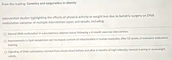 From the reading: Genetics and epigenetics in obesity
Intervention studies highlighting the effects of physical activity or weight loss due to bariatric surgery on DNA
methylation comprise of multiple intervention types and results including:
Altered DNA methylation in subcutaneous adipose tissue following a 6-month exercise intervention.
Improvements in lipid metabolism and increased content of mitochondria in human myotubes after 12 weeks of extensive endurance
training
Signaling of DNA methylation derived from whole blood before and after 6 months of high-intensity interval training in overweight
adults.