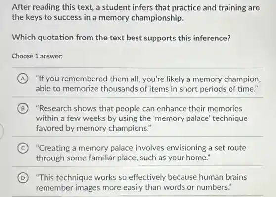After reading this text,a student infers that practice and training are
the keys to success in a memory championship.
Which quotation from the text best supports this inference?
Choose 1 answer:
A "If you remembered them all, you're likely a memory champion,
able to memorize thousands of items in short periods of time."
B "Research shows that people can enhance their memories
within a few weeks by using the 'memory palace' technique
favored by memory champions."
C "Creating a memory palace involves envisioning a set route
through some familiar place, such as your home."
D ) "This technique works so effectively because human brains
remember images more easily than words or numbers."