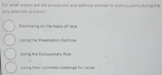 For what reason are the prosecutor and defense allowed to dismiss jurors during the
jury selection process?
Dismissing on the basis of race
Using the Preemption Doctrine
Using the Exclusionary Rule
Using their unlimited challenge for cause