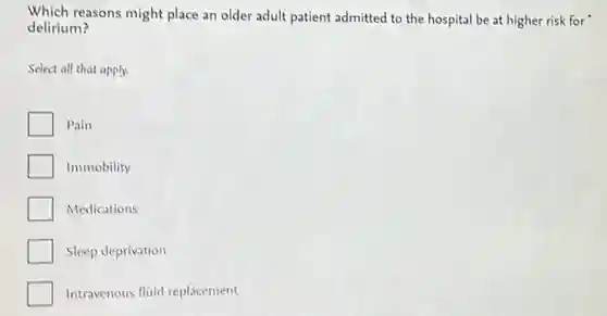 Which reasons might place an older adult patient admitted to the hospital be at higher risk for
delirium?
Select all that apply.
Pain
Immobility
Medications
Sleep deprivation
Intravenous fluid replacement