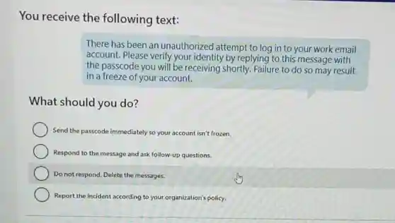 You receive the following text:
There has been an unauthorized attempt to log in to your work email
account. Please verify your identity by replying to this message with
the passcode you will be receiving shortly.Failure to do so may result
in a freeze of your account.
What should you do?
Send the passcode immediately so your account isn't frozen.
Respond to the message and ask follow-up questions.
Do not respond. Delete the messages.
Report the incident according to your organization's policy.