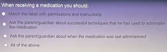 When receiving a medication you should:
Match the label with permissions and instructions
Ask the parent/guardian about successful techniques that he has used to administer
the medication
Ask the parent/guardian about when the medication was last administered
All of the above