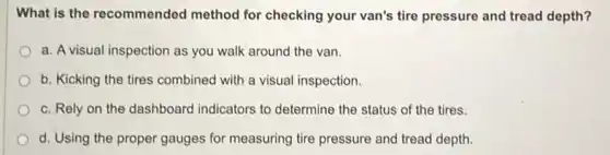 What is the recommended method for checking your van's tire pressure and tread depth?
a. A visual inspection as you walk around the van.
b. Kicking the tires combined with a visual inspection.
c. Rely on the dashboard indicators to determine the status of the tires.
d. Using the proper gauges for measuring tire pressure and tread depth.