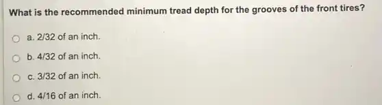 What is the recommended minimum tread depth for the grooves of the front tires?
a. 2/32 of an inch.
b. 4/32 of an inch.
C. 3/32 of an inch.
d. 4/16 of an inch.