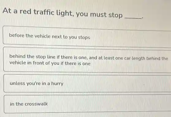 At a red traffic light, you must stop
__
before the vehicle next to you stops
behind the stop line if there is one and at least one car length behind the
vehicle in front of you if there is one
unless you're in a hurry
in the crosswalk