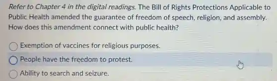 Refer to Chapter 4 in the digital readings. The Bill of Rights Protections Applicable to
Public Health amended the guarantee of freedom of speech religion, and assembly.
How does this amendment connect with public health?
Exemption of vaccines for religious purposes.
People have the freedom to protest.
Ability to search and seizure.