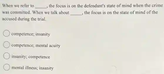 When we refer to __ , the focus is on the defendant's state of mind when the crime
was committed. When we talk about __ , the focus is on the state of mind of the
accused during the trial.
competence; insanity
competence; mental acuity
insanity; competence
mental illness; insanity