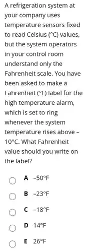 A refrigeration system at
your company uses
temperature sensors fixed
to read Celsius (^circ C) values,
but the system operators
in your control room
understand only the
Fahrenheit scale. You have
been asked to make a
Fahrenheit (^circ F) label for the
high temperature alarm,
which is set to ring
whenever the system
temperature rises above -
10^circ C . What Fahrenheit
value should you write on
the label?
A -50^circ F
B -23^circ F
C -18^circ F
D 140F
E 26^circ F