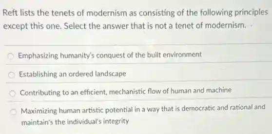 Reft lists the tenets of modernism as consisting of the following principles
except this one. Select the answer that is not a tenet of modernism.
Emphasizing humanity's conquest of the built environment
Establishing an ordered landscape
Contributing to an efficient mechanistic flow of human and machine
Maximizing human artistic potential in a way that is democratic and rational and
maintain's the individual's integrity